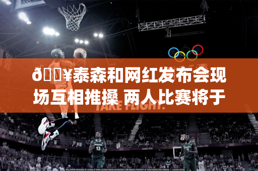🔥泰森和网红发布会现场互相推搡 两人比赛将于11月开打&amp;预计都能收入破千万