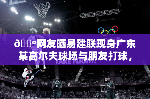 📺网友晒易建联现身广东某高尔夫球场与朋友打球，气定神闲状态不错
